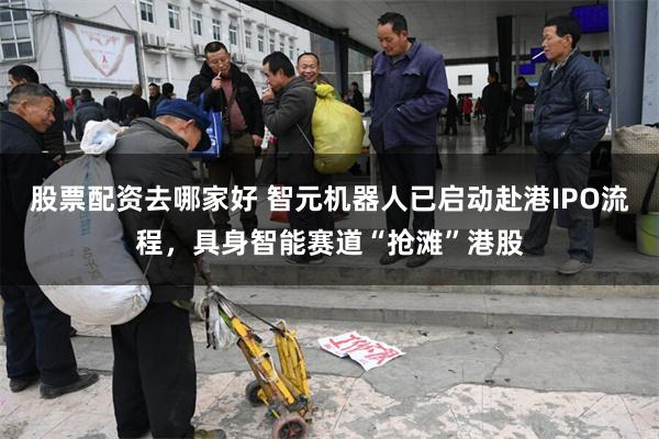 股票配资去哪家好 智元机器人已启动赴港IPO流程，具身智能赛道“抢滩”港股
