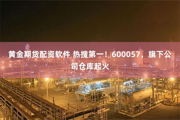 黄金期货配资软件 热搜第一！600057，旗下公司仓库起火