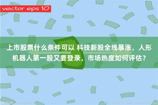 上市股票什么条件可以 科技新股全线暴涨，人形机器人第一股又要登录，市场热度如何评估？
