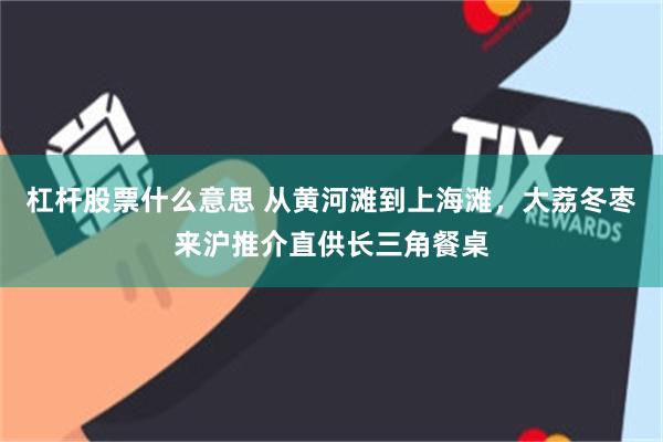 杠杆股票什么意思 从黄河滩到上海滩，大荔冬枣来沪推介直供长三角餐桌