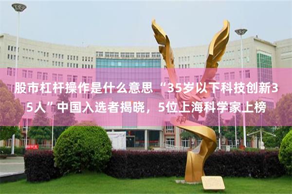 股市杠杆操作是什么意思 “35岁以下科技创新35人”中国入选者揭晓，5位上海科学家上榜
