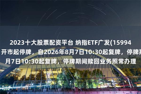 2023十大股票配资平台 纳指ETF广发(159941)将于2026年8月7日开市起停牌，自2026年8月7日10:30起复牌，停牌期间赎回业务照常办理