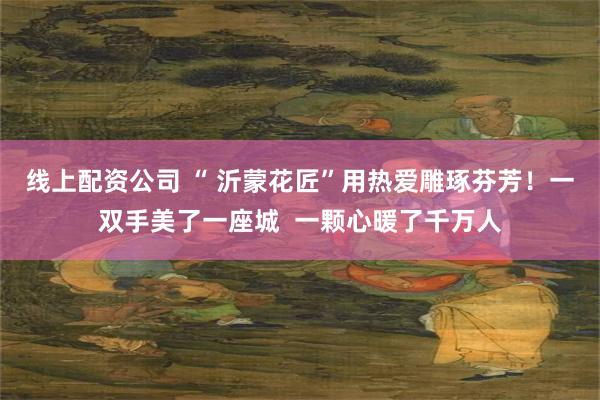 线上配资公司 “ 沂蒙花匠”用热爱雕琢芬芳！一双手美了一座城  一颗心暖了千万人