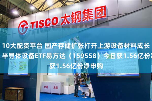 10大配资平台 国产存储扩张打开上游设备材料成长空间，半导体设备ETF易方达（159558）今日获1.56亿份净申购