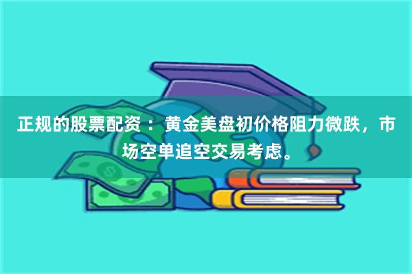 正规的股票配资 ：黄金美盘初价格阻力微跌，市场空单追空交易考虑。