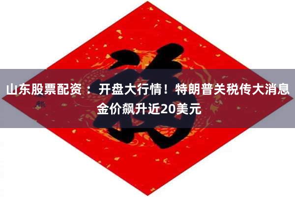 山东股票配资 ：开盘大行情！特朗普关税传大消息 金价飙升近20美元