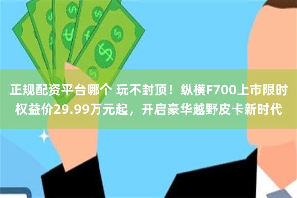 正规配资平台哪个 玩不封顶！纵横F700上市限时权益价29.99万元起，开启豪华越野皮卡新时代
