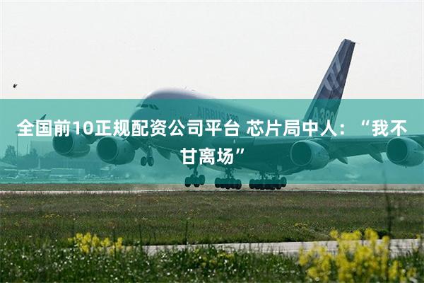 全国前10正规配资公司平台 芯片局中人：“我不甘离场”