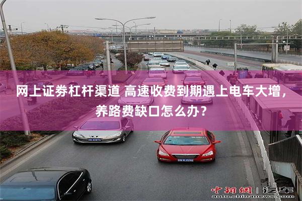 网上证劵杠杆渠道 高速收费到期遇上电车大增，养路费缺口怎么办？