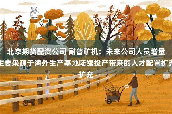 北京期货配资公司 耐普矿机：未来公司人员增量主要来源于海外生产基地陆续投产带来的人才配置扩充