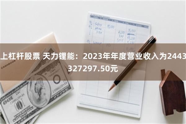 上杠杆股票 天力锂能：2023年年度营业收入为2443327297.50元