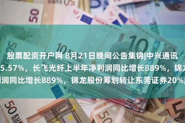 股票配资开户网 8月21日晚间公告集锦|中兴通讯上半年净利润同比下降45.57%，长飞光纤上半年净利润同比增长889%，锦龙股份筹划转让东莞证券20%股份