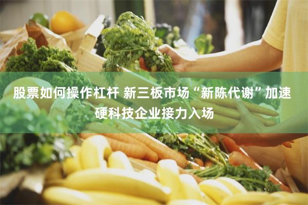 股票如何操作杠杆 新三板市场“新陈代谢”加速 硬科技企业接力入场