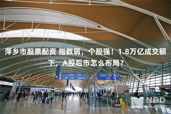 萍乡市股票配资 指数弱，个股强！1.8万亿成交额下，A股后市怎么布局？
