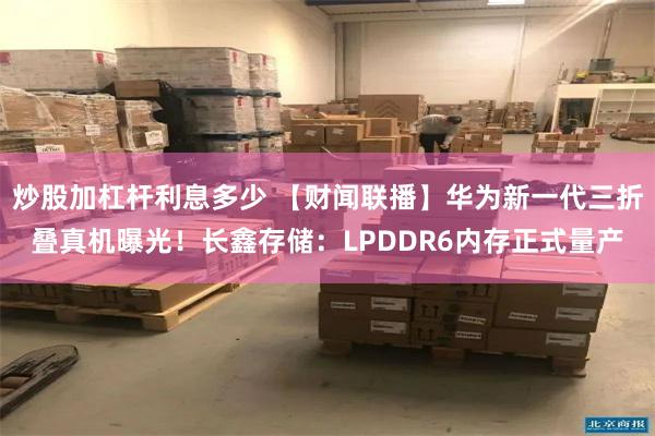 炒股加杠杆利息多少 【财闻联播】华为新一代三折叠真机曝光！长鑫存储：LPDDR6内存正式量产
