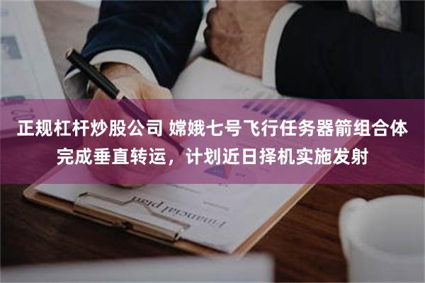 正规杠杆炒股公司 嫦娥七号飞行任务器箭组合体完成垂直转运，计划近日择机实施发射
