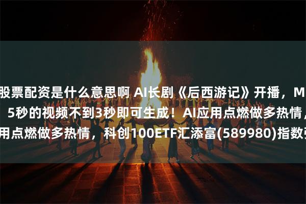 股票配资是什么意思啊 AI长剧《后西游记》开播，MiniMax H3 Max上线，5秒的视频不到3秒即可生成！AI应用点燃做多热情，科创100ETF汇添富(589980)指数强势涨超2%