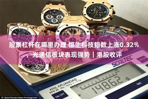 股票杠杆在哪里办理 恒生科技指数上涨0.32%，光通信板块表现强势｜港股收评