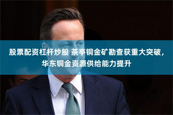 股票配资杠杆炒股 茶亭铜金矿勘查获重大突破,华东铜金资源供给能力提升