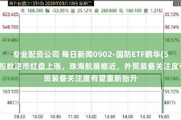 专业配资公司 每日新闻0902-国防ETF鹏华(512670)标的指数逆市红盘上涨，珠海航展临近，外贸装备关注度有望重新抬升