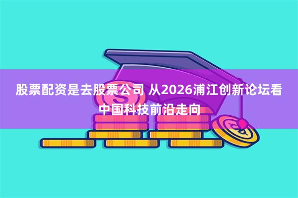 股票配资是去股票公司 从2026浦江创新论坛看中国科技前沿走向