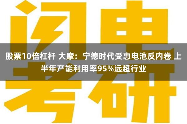 股票10倍杠杆 大摩：宁德时代受惠电池反内卷 上半年产能利用率95%远超行业