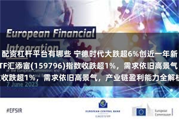 配资杠杆平台有哪些 宁德时代大跌超6%创近一年新低，什么情况？电池ETF汇添富(159796)指数收跌超1%，需求依旧高景气，产业链盈利能力全解析！