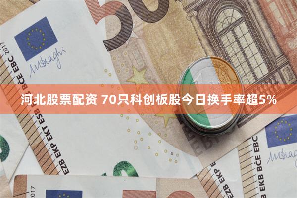 河北股票配资 70只科创板股今日换手率超5%