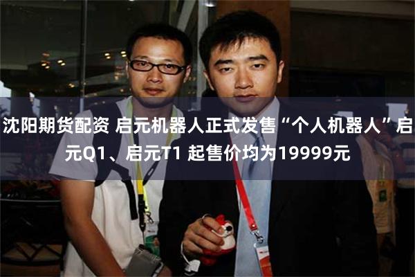沈阳期货配资 启元机器人正式发售“个人机器人”启元Q1、启元T1 起售价均为19999元