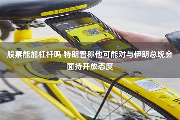 股票能加杠杆吗 特朗普称他可能对与伊朗总统会面持开放态度