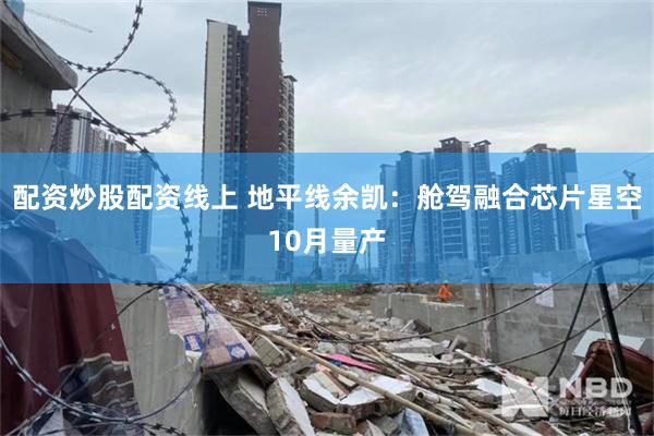 配资炒股配资线上 地平线余凯：舱驾融合芯片星空10月量产