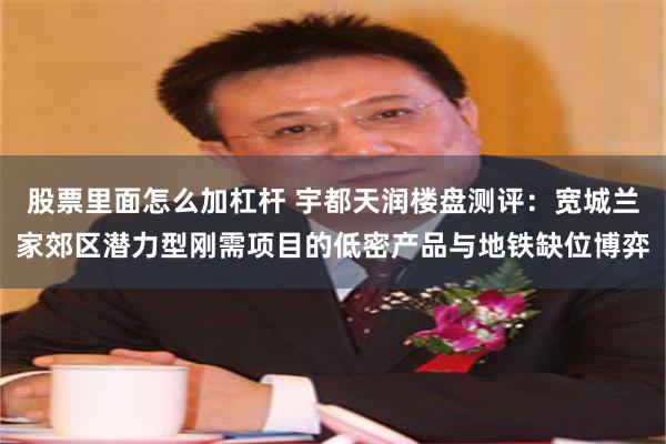 股票里面怎么加杠杆 宇都天润楼盘测评：宽城兰家郊区潜力型刚需项目的低密产品与地铁缺位博弈