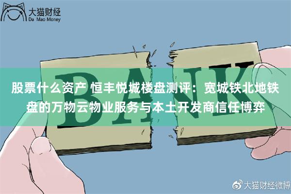 股票什么资产 恒丰悦城楼盘测评：宽城铁北地铁盘的万物云物业服务与本土开发商信任博弈