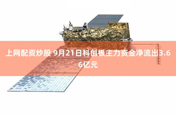 上网配资炒股 9月21日科创板主力资金净流出3.66亿元