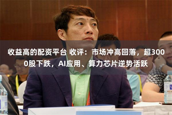 收益高的配资平台 收评:市场冲高回落,超3000股下跌,AI应用、算力芯片逆势活跃