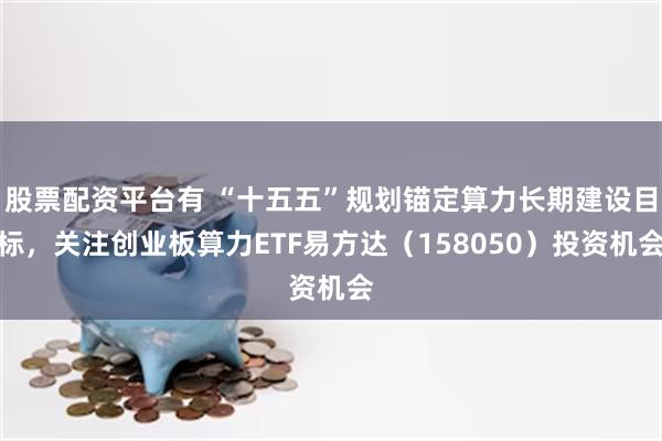 股票配资平台有 “十五五”规划锚定算力长期建设目标，关注创业板算力ETF易方达（158050）投资机会