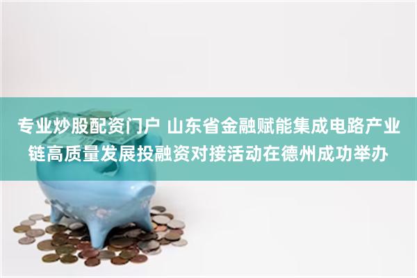 专业炒股配资门户 山东省金融赋能集成电路产业链高质量发展投融资对接活动在德州成功举办
