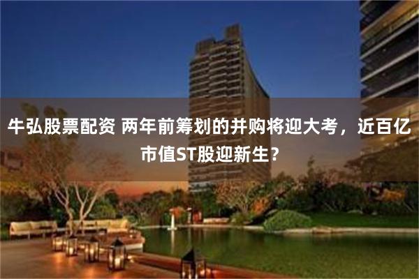 牛弘股票配资 两年前筹划的并购将迎大考，近百亿市值ST股迎新生？