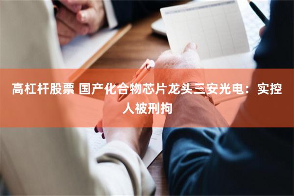 高杠杆股票 国产化合物芯片龙头三安光电：实控人被刑拘