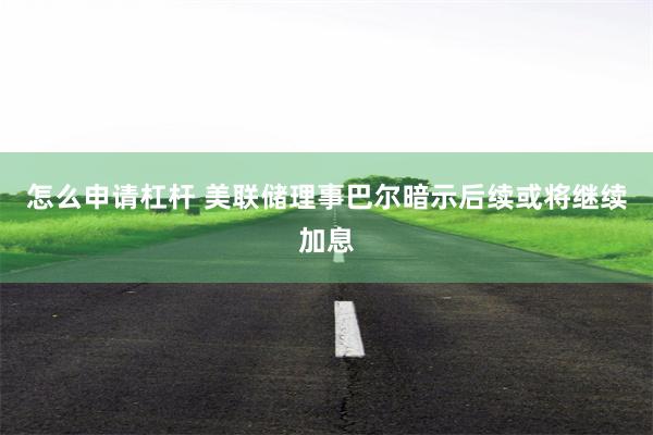 怎么申请杠杆 美联储理事巴尔暗示后续或将继续加息