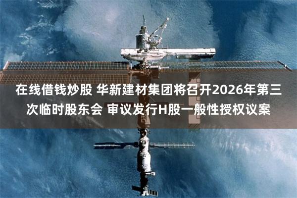 在线借钱炒股 华新建材集团将召开2026年第三次临时股东会 审议发行H股一般性授权议案