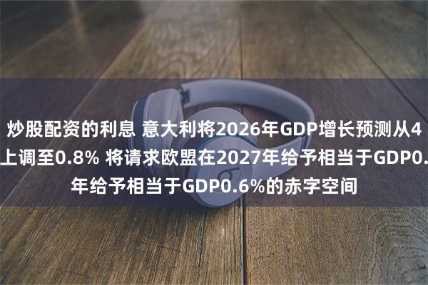 炒股配资的利息 意大利将2026年GDP增长预测从4月预测的0.6%上调至0.8% 将请求欧盟在2027年给予相当于GDP0.6%的赤字空间