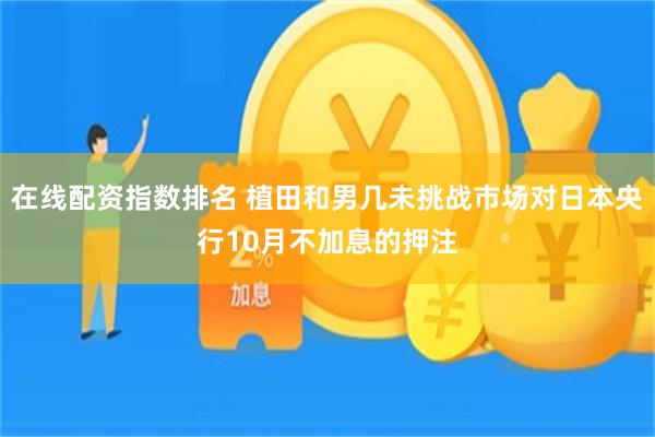 在线配资指数排名 植田和男几未挑战市场对日本央行10月不加息的押注