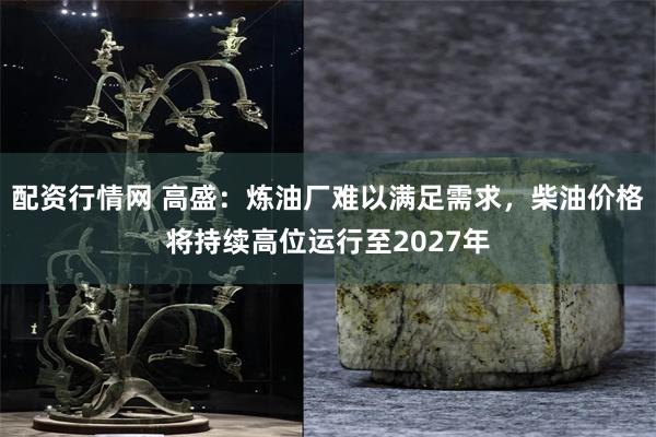 配资行情网 高盛：炼油厂难以满足需求，柴油价格将持续高位运行至2027年