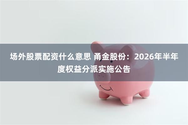 场外股票配资什么意思 甬金股份：2026年半年度权益分派实施公告