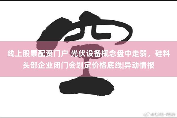 线上股票配资门户 光伏设备概念盘中走弱，硅料头部企业闭门会划定价格底线|异动情报