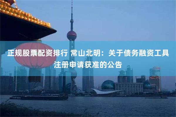 正规股票配资排行 常山北明：关于债务融资工具注册申请获准的公告