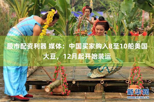 股市配资利器 媒体：中国买家购入8至10船美国大豆，12月起开始装运