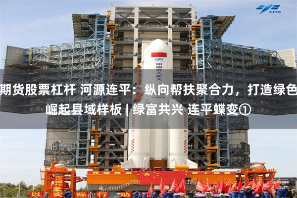 期货股票杠杆 河源连平：纵向帮扶聚合力，打造绿色崛起县域样板 | 绿富共兴 连平蝶变①