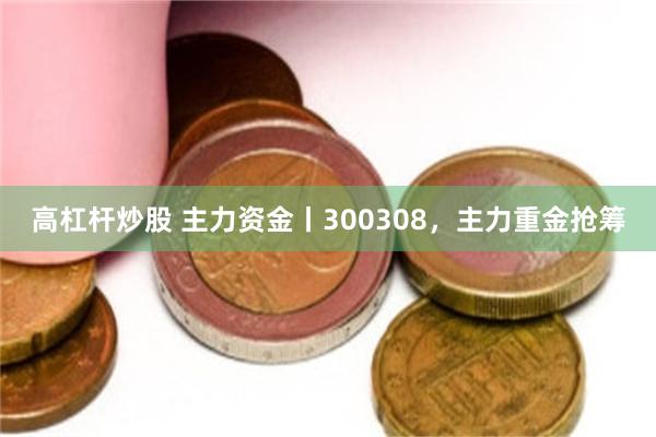 高杠杆炒股 主力资金丨300308，主力重金抢筹